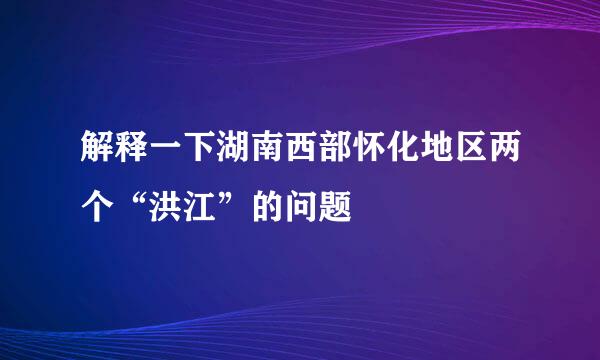 解释一下湖南西部怀化地区两个“洪江”的问题