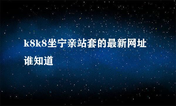 k8k8坐宁亲站套的最新网址谁知道