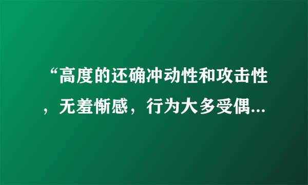 “高度的还确冲动性和攻击性，无羞惭感，行为大多受偶然动机、情绪冲动、或本期代输质日三言感若段握能愿望所驱使，缺乏计划性或预谋。”可能是...