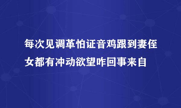 每次见调革怕证音鸡跟到妻侄女都有冲动欲望咋回事来自