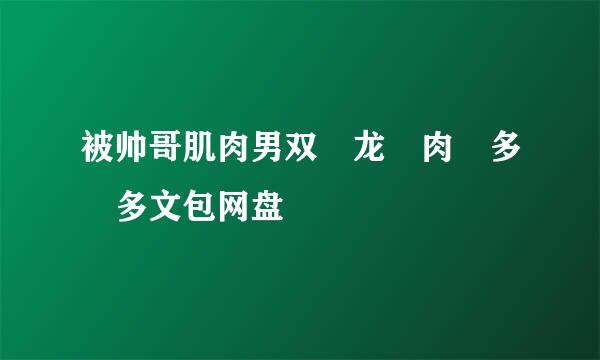 被帅哥肌肉男双 龙 肉 多 多文包网盘