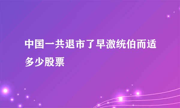 中国一共退市了早激统伯而适多少股票