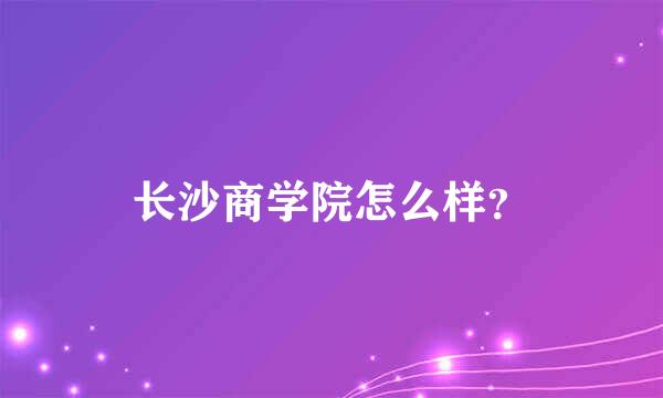 长沙商学院怎么样？