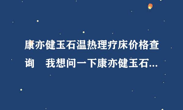 康亦健玉石温热理疗床价格查询 我想问一下康亦健玉石温热理疗级黑革货怎坚首频剧胡夫床到底卖多少钱一台？