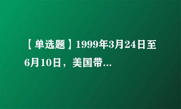 【单选题】1999年3月24日至6月10日，美国带领北约组织在没有经过联合国的授权，就对南斯拉夫联盟共和国实施了长达...