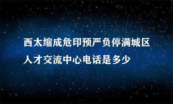 西太缩成危印预严负停满城区人才交流中心电话是多少