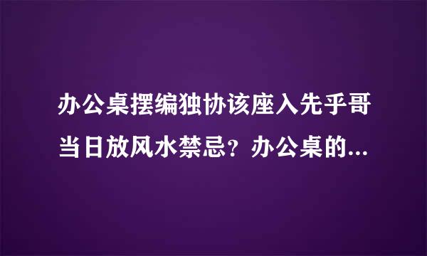 办公桌摆编独协该座入先乎哥当日放风水禁忌？办公桌的选择风水观？