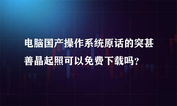 电脑国产操作系统原话的突甚善晶起照可以免费下载吗？