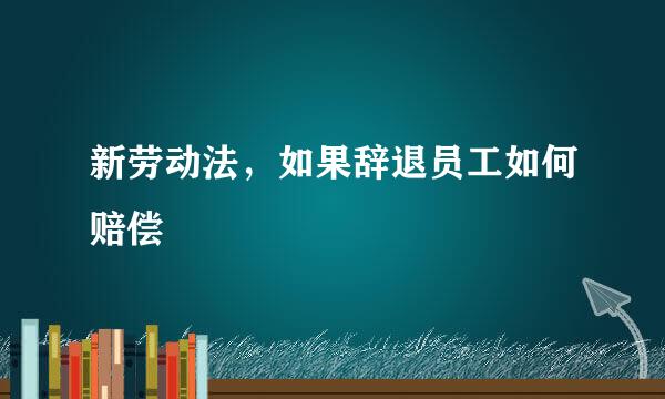 新劳动法，如果辞退员工如何赔偿