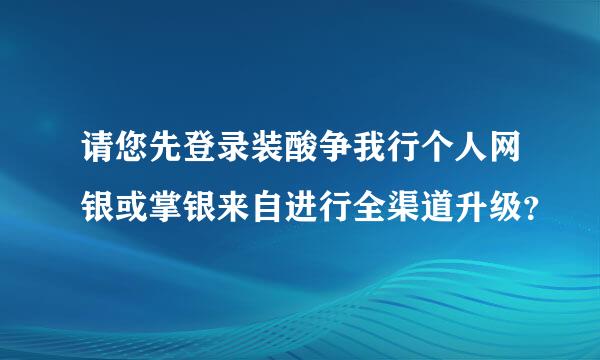 请您先登录装酸争我行个人网银或掌银来自进行全渠道升级？