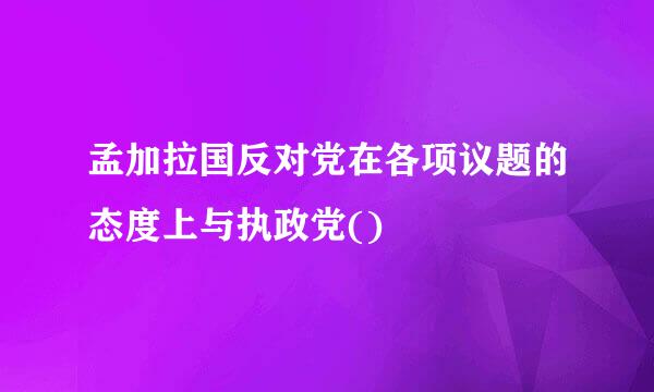 孟加拉国反对党在各项议题的态度上与执政党()