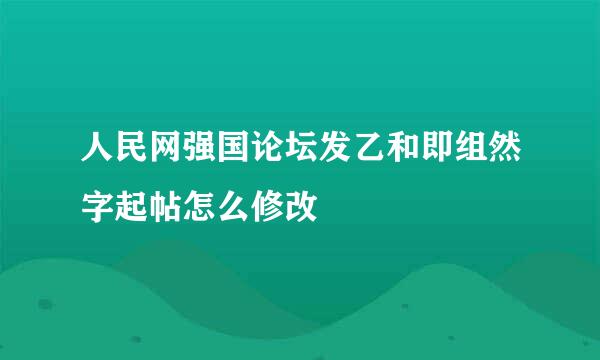 人民网强国论坛发乙和即组然字起帖怎么修改