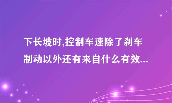 下长坡时,控制车速除了刹车制动以外还有来自什么有效的辅助方法? A360问答、挂入空挡滑行 B、利用发动机制动 C、踏下离合器滑行 D...