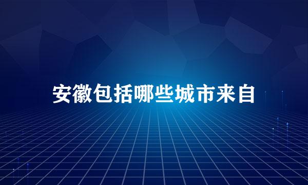 安徽包括哪些城市来自