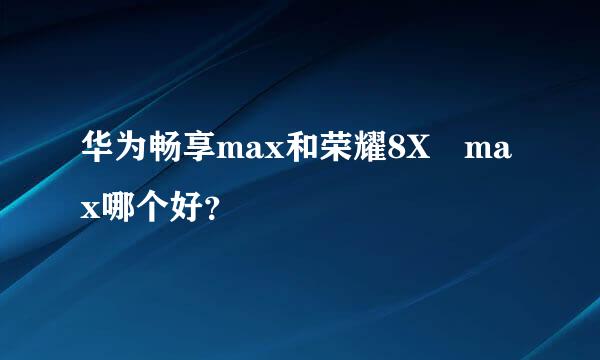 华为畅享max和荣耀8X max哪个好？