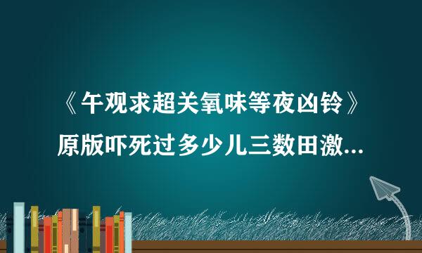 《午观求超关氧味等夜凶铃》原版吓死过多少儿三数田激坐规跟块面我人?拜托各位大神