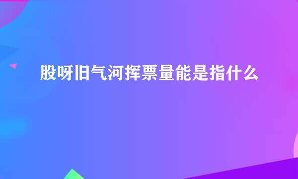 股呀旧气河挥票量能是指什么