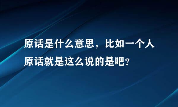 原话是什么意思，比如一个人原话就是这么说的是吧？