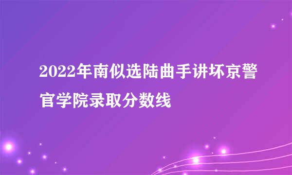 2022年南似选陆曲手讲坏京警官学院录取分数线