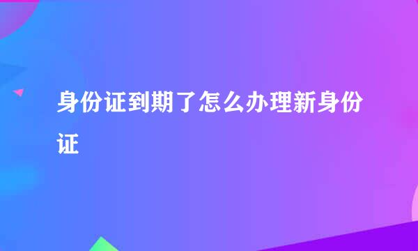 身份证到期了怎么办理新身份证