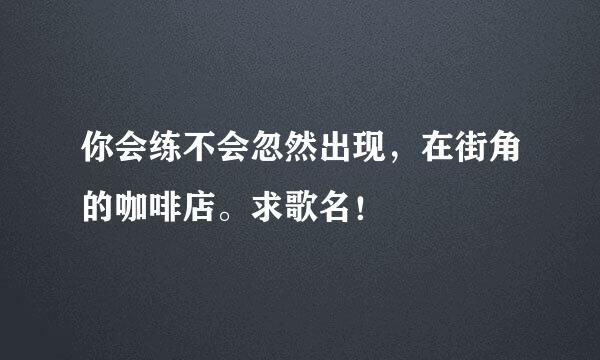 你会练不会忽然出现，在街角的咖啡店。求歌名！