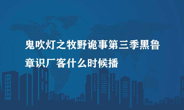 鬼吹灯之牧野诡事第三季黑鲁章识厂客什么时候播