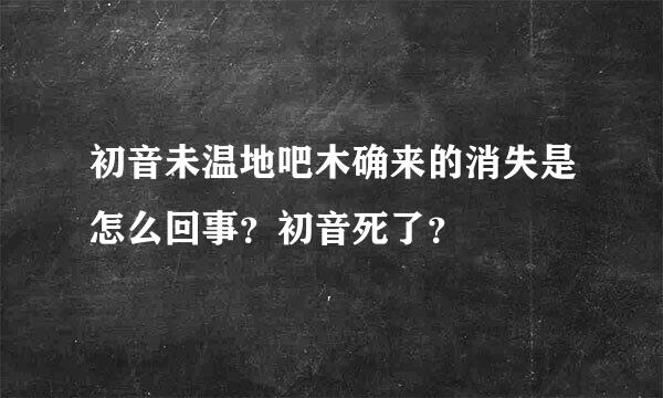 初音未温地吧木确来的消失是怎么回事？初音死了？