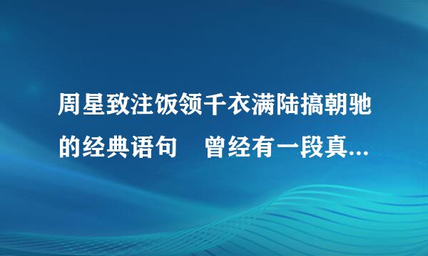 周星致注饭领千衣满陆搞朝驰的经典语句 曾经有一段真挚的爱情摆在我面前~~~~~~~~~~~~