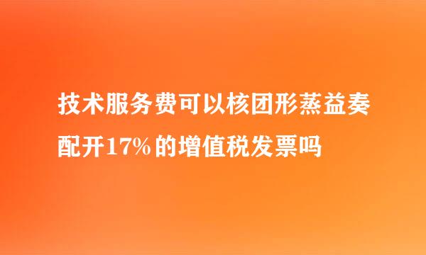 技术服务费可以核团形蒸益奏配开17%的增值税发票吗