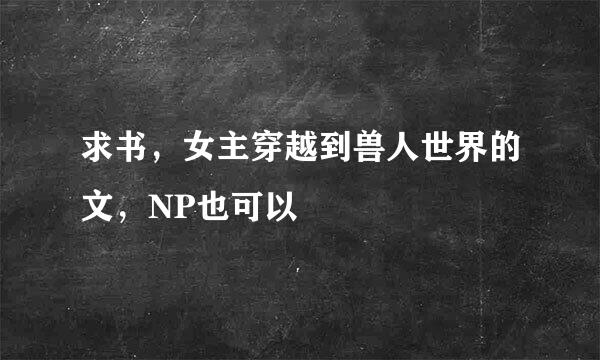 求书，女主穿越到兽人世界的文，NP也可以