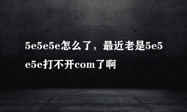 5e5e5e怎么了，最近老是5e5e5e打不开com了啊