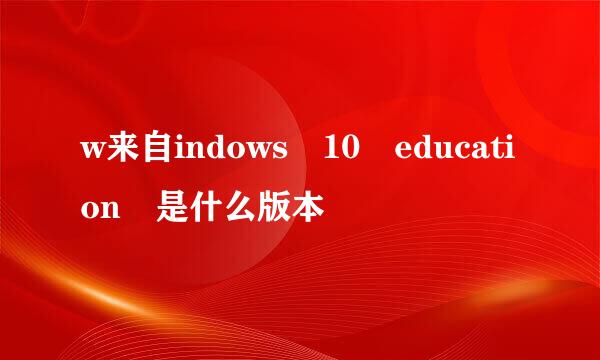 w来自indows 10 education 是什么版本