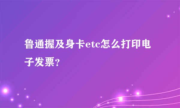 鲁通握及身卡etc怎么打印电子发票？