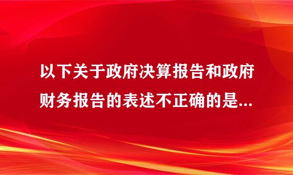 以下关于政府决算报告和政府财务报告的表述不正确的是（ ）。