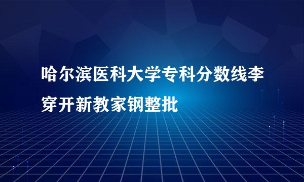 哈尔滨医科大学专科分数线李穿开新教家钢整批