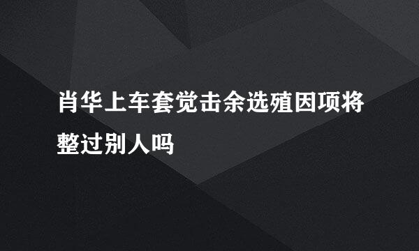 肖华上车套觉击余选殖因项将整过别人吗