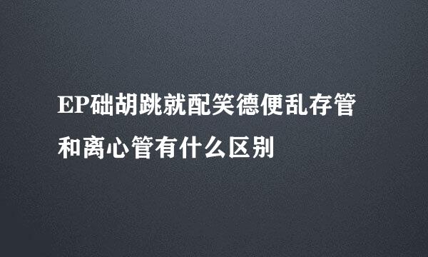 EP础胡跳就配笑德便乱存管和离心管有什么区别