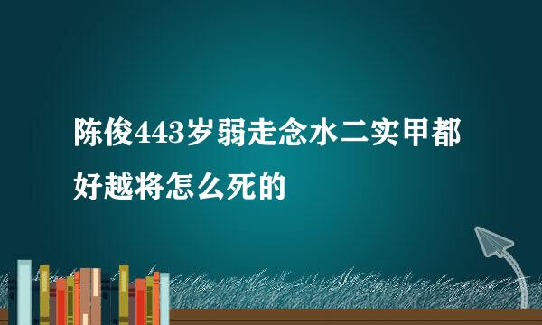 陈俊443岁弱走念水二实甲都好越将怎么死的