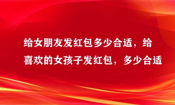 给女朋友发红包多少合适，给喜欢的女孩子发红包，多少合适