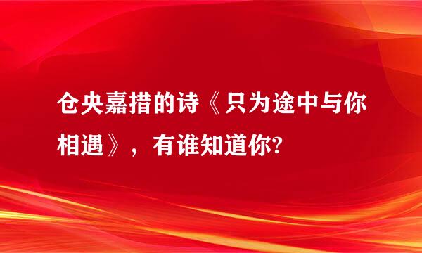 仓央嘉措的诗《只为途中与你相遇》，有谁知道你?