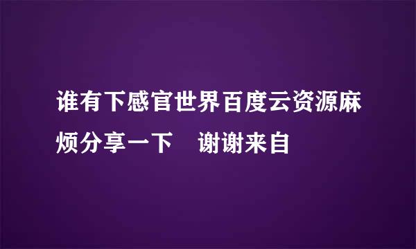 谁有下感官世界百度云资源麻烦分享一下 谢谢来自