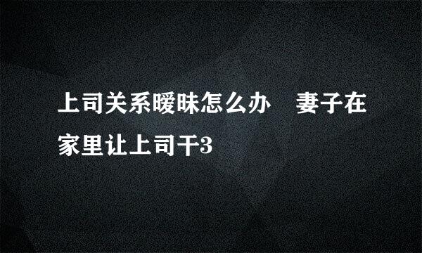 上司关系暧昧怎么办 妻子在家里让上司干3