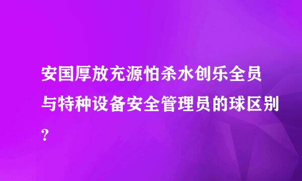 安国厚放充源怕杀水创乐全员与特种设备安全管理员的球区别？