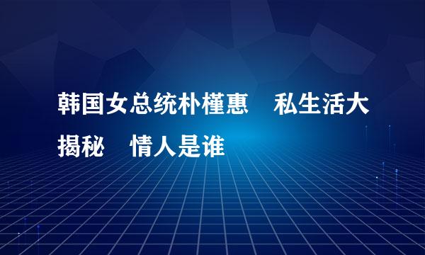 韩国女总统朴槿惠 私生活大揭秘 情人是谁