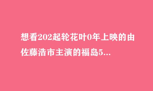 想看202起轮花叶0年上映的由佐藤浩市主演的福岛50死士免费高清资源