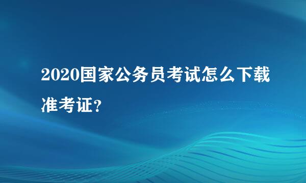 2020国家公务员考试怎么下载准考证？