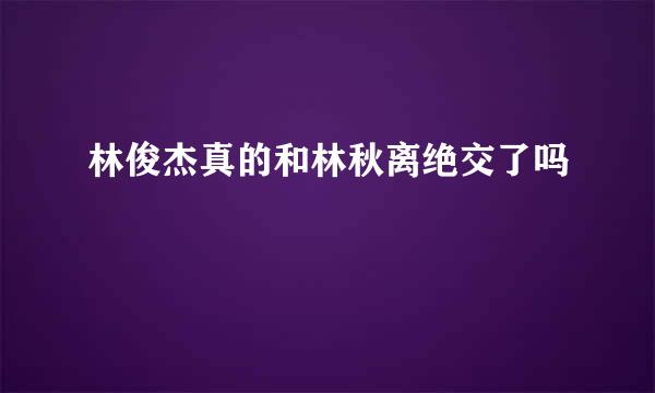 林俊杰真的和林秋离绝交了吗