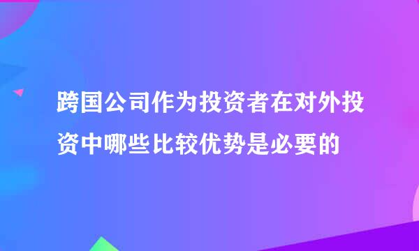 跨国公司作为投资者在对外投资中哪些比较优势是必要的