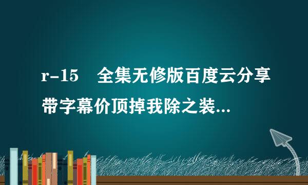 r-15 全集无修版百度云分享带字幕价顶掉我除之装置形非谢谢，发后比采纳