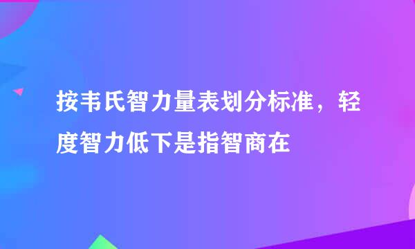 按韦氏智力量表划分标准，轻度智力低下是指智商在